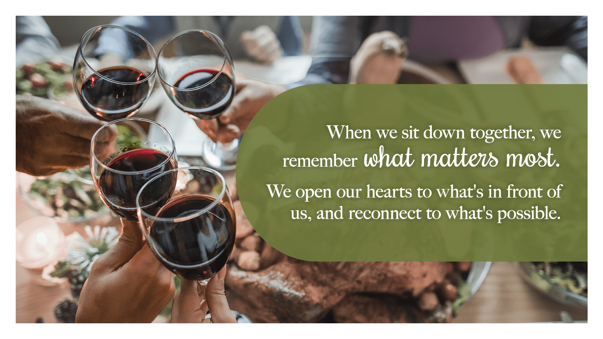 When we sit down together, we remember what matters most. We open our hearts to what's in front of us, and reconnect to what's possible.