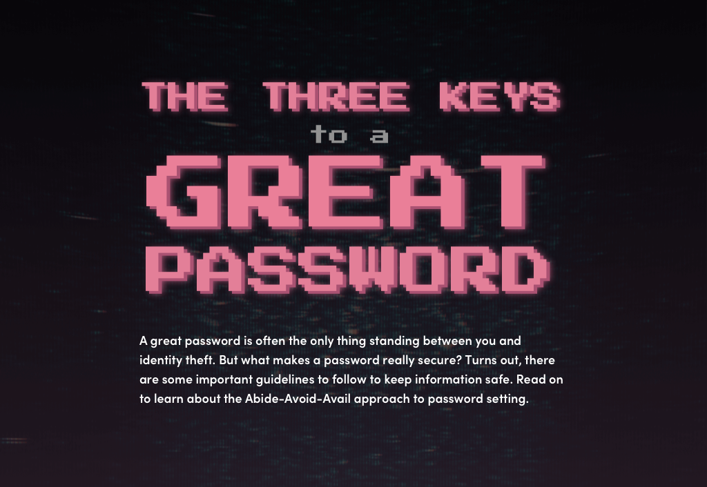 The three keys to a great password. You’ve probably heard the old rules for setting a strong password: use a capital letter, a number, a special symbol, and be sure to change it often. As it turns out, many commonly-accepted guidelines aren’t actually as secure as we once thought. Still, passwords are often the only thing standing between you and identity theft. Remembering to “Abide, Avoid, and Avail Yourself” when setting a password can save you some major headaches down the road.