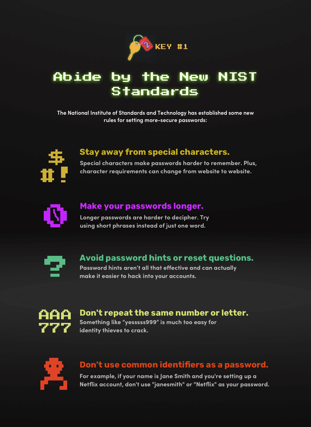 Key #1: Abide by the New NIST Standards. The National Institute of Standards and Technology has established some new rules  for setting more secure passwords: Stay away fromn special characters. Make your passwords longer. Avoid Password Hints or Reset Questions. Don’t  repeat a string of the same letter or number. Leave out your username or service name