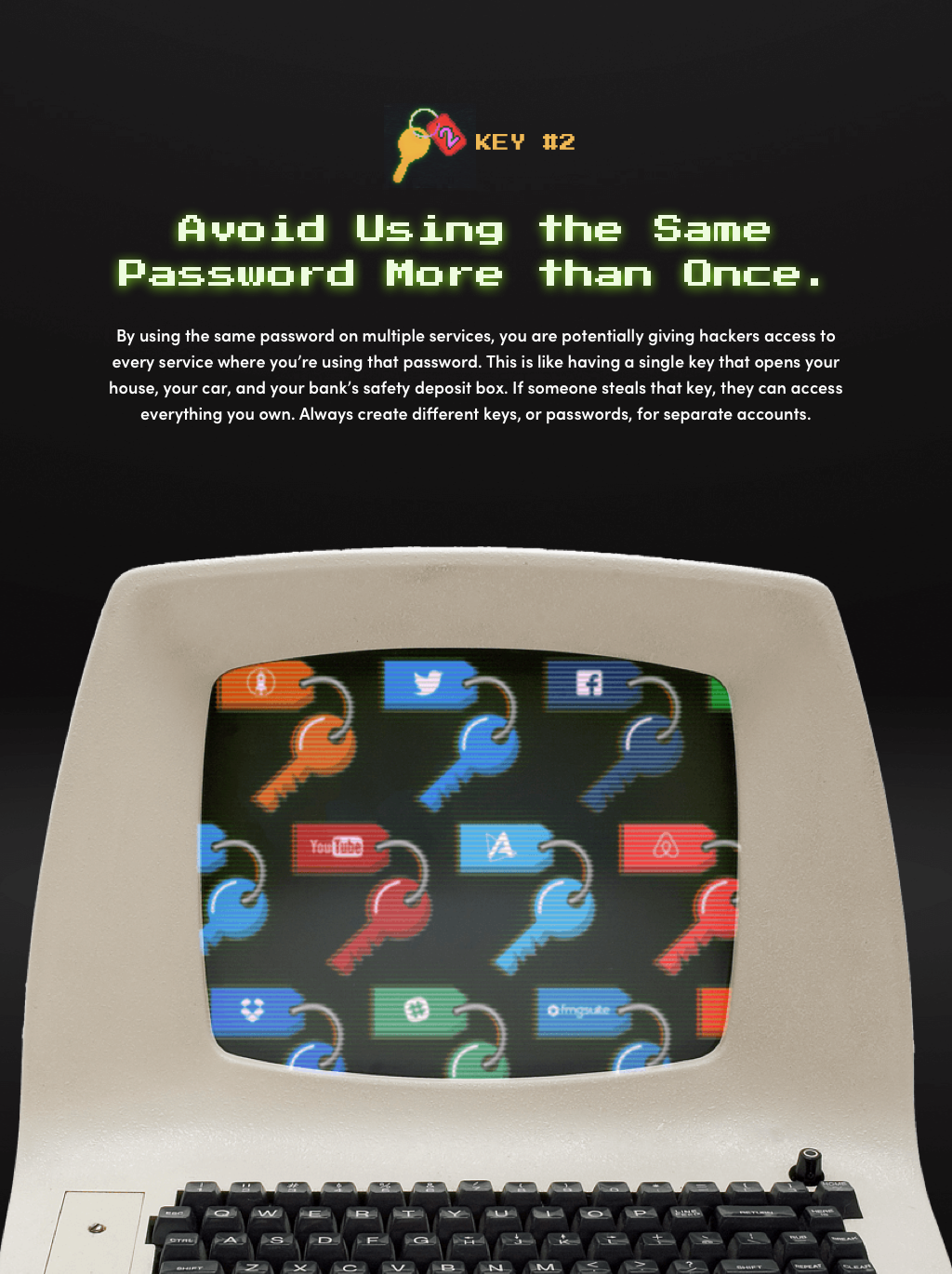 Key #2: Avoid Using the Same Password More than Once. By using the same password on multiple services, you are giving potential hackers access to every service where you’re using that password. This is like having a single key that opens your house, your car, and your bank’s safety deposit box. If someone steals that key, they can access everything you own. Always create different keys, or passwords, for separate accounts. 