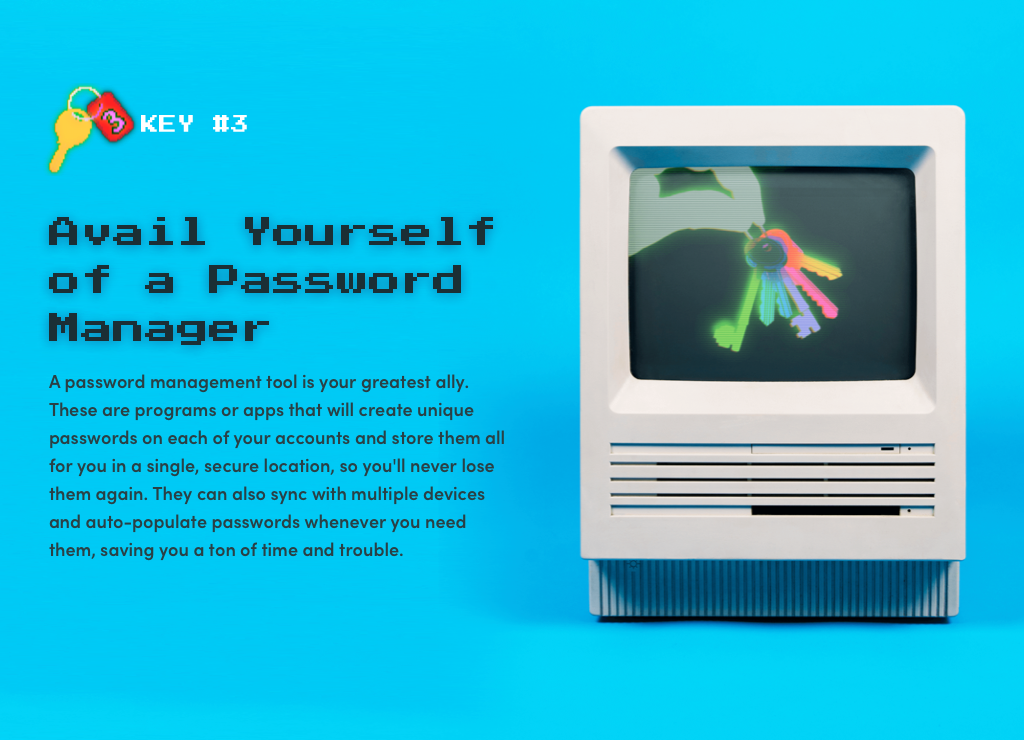 Key #3: Avail Yourself of a Password Manager. A password management tool is your number one ally in helping keep your passwords secure. These tools can create a unique password for you on each of your accounts, and automatically remember it for you. Some will even sync with your browser or smartphone to auto-populate your password when you need it, saving you the trouble of typing it. Talk about easy! 