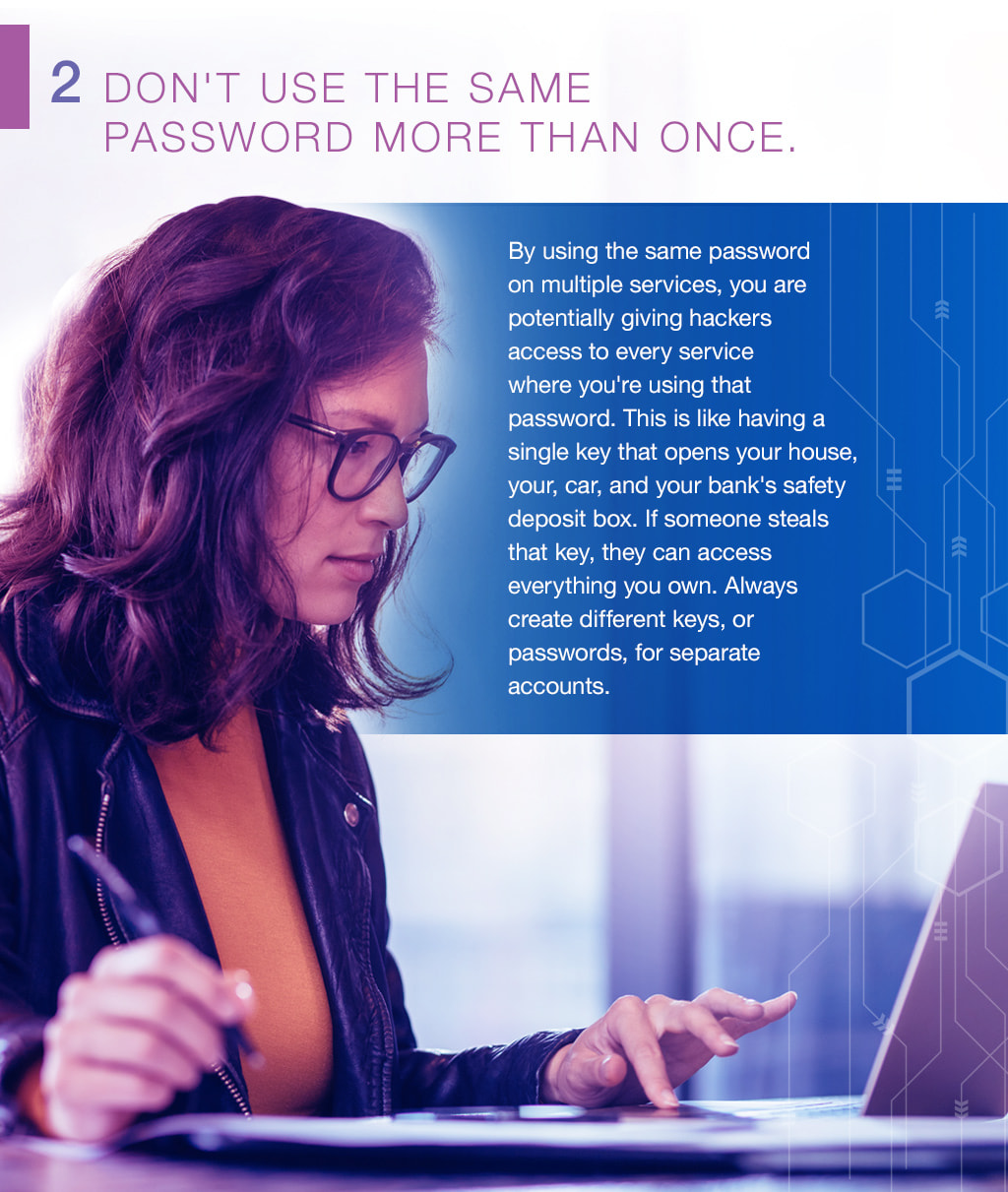 2.Don't use the same password more than once. By using the same password on multiple services, you are potentially giving hackers access to every service where you're using that password. This is like having a single key that opens your house, your, car, and your bank's safety deposit box. If someone steals that key, they can access everything you own. Always create different keys, or passwords, for separate accounts.