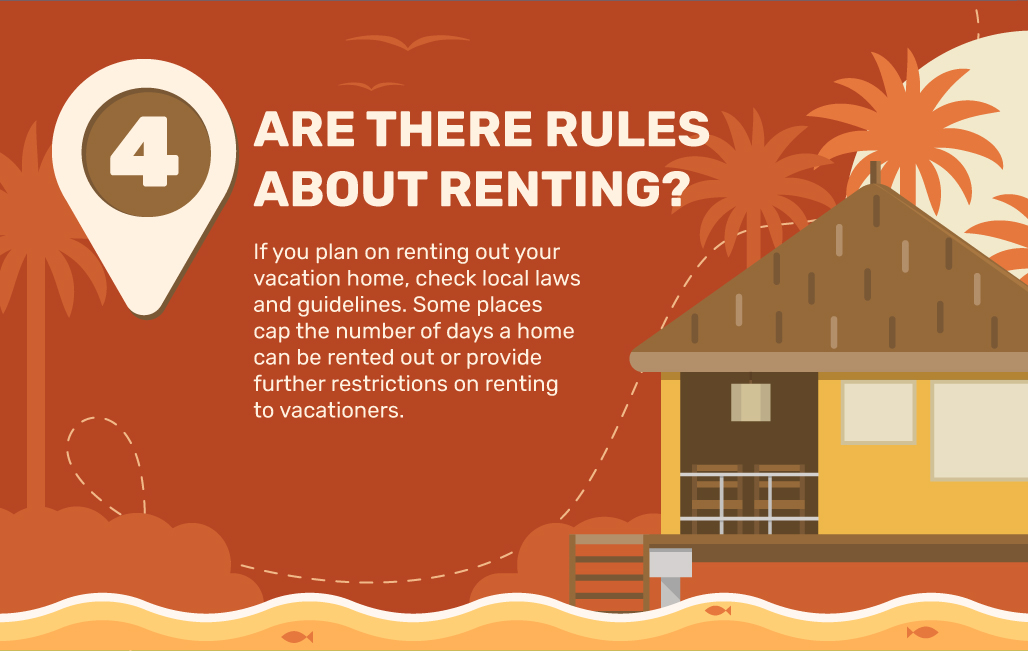 4. Are There Rules About Renting? If you plan on renting out your vacation home, check local laws and guidelines. Some places cap the number of days a home can be rented out or provide further restrictions on renting to vacationers.