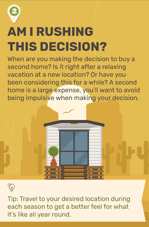 2. Am I Rushing This Decision? When are you making the decision to buy a second home? Is it right after a relaxing vacation at a new location? Or have you been considering this for awhile? A second home is a large expense, you’ll want to avoid being impulsive when making your decision. Tip: Travel to your desired location during each season to get a better feel for what it’s like all year round.