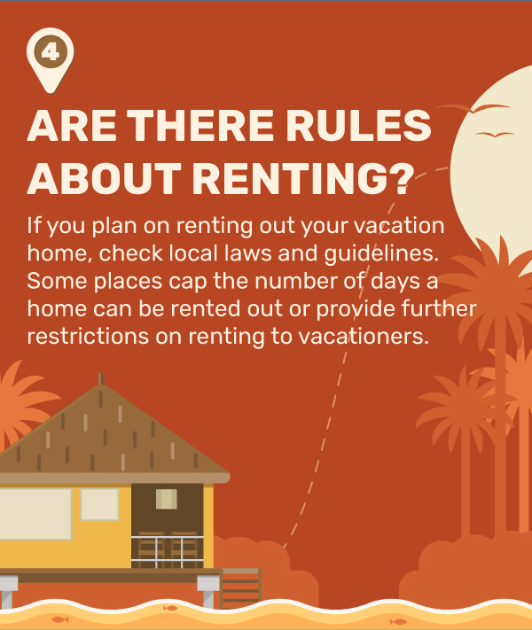 4. Are There Rules About Renting? If you plan on renting out your vacation home, check local laws and guidelines. Some places cap the number of days a home can be rented out or provide further restrictions on renting to vacationers.