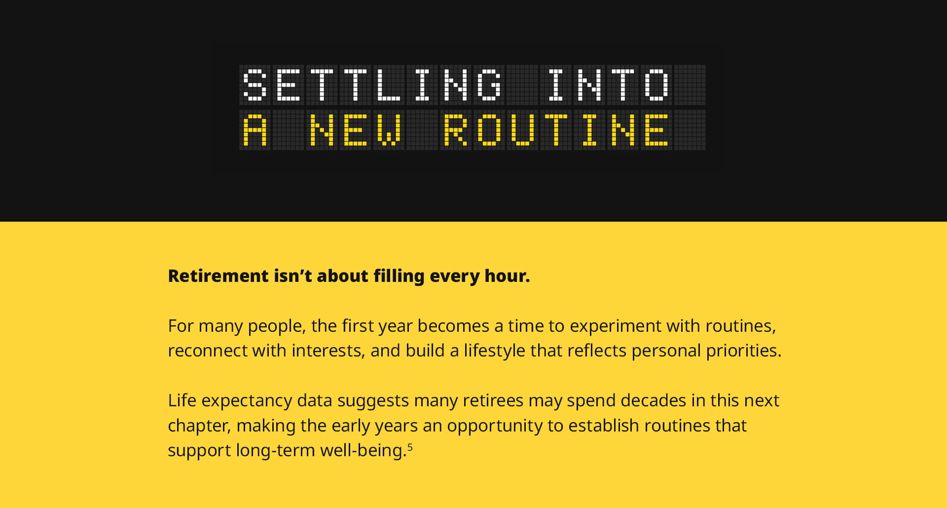 The sixth section, titled Settling Into a New Routine, offers closing thoughts. It reads: Retirement isn't about filling every hour. For many people, the first year becomes a time to experiment with routines, reconnect with interests, and build a lifestyle that reflects personal priorities. Life expectancy data suggests many retirees may spend decades in this next chapter, making the early years an opportunity to establish routines that support long-term well-being.