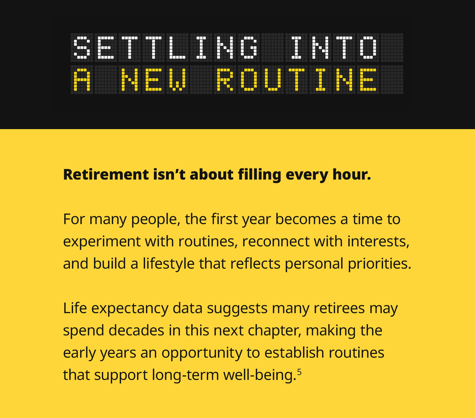 The sixth section, titled Settling Into a New Routine, offers closing thoughts. It reads: Retirement isn't about filling every hour. For many people, the first year becomes a time to experiment with routines, reconnect with interests, and build a lifestyle that reflects personal priorities. Life expectancy data suggests many retirees may spend decades in this next chapter, making the early years an opportunity to establish routines that support long-term well-being.