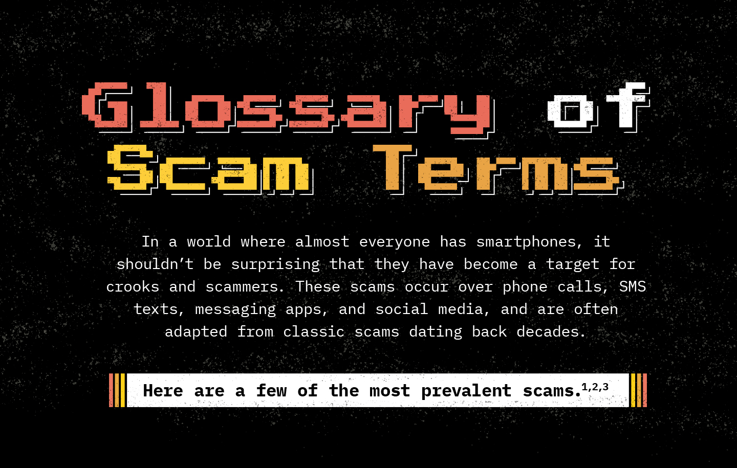 Text against a black background. Text: In a world where almost everyone has smartphones, it shouldn’t be surprising that they have become a target for crooks and scammers. These scams occur over phone calls, SMS texts, messaging apps, and social media, and are often adapted from classic scams dating back decades. Here are a few of the most prevalent scams.
