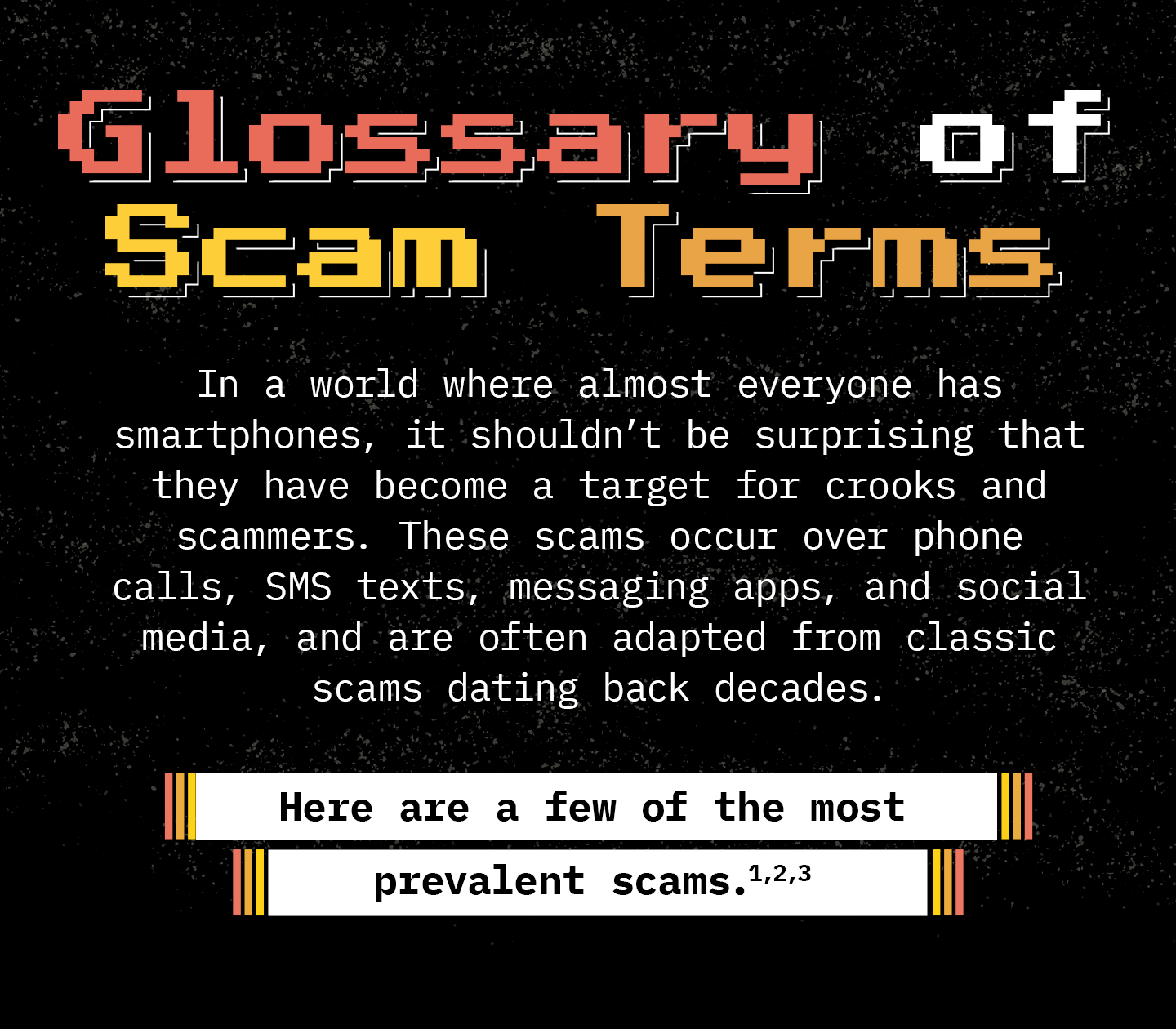 Text against a black background. Text: In a world where almost everyone has smartphones, it shouldn’t be surprising that they have become a target for crooks and scammers. These scams occur over phone calls, SMS texts, messaging apps, and social media, and are often adapted from classic scams dating back decades. Here are a few of the most prevalent scams.