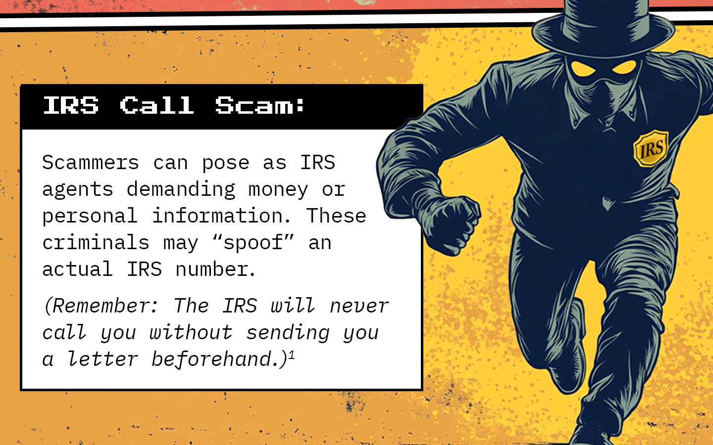 Text next to a masked man wearing an “IRS” emblem. Text: IRS Call Scam: Scammers can pose as IRS agents demanding money or personal information. These criminals may “spoof” an actual IRS number. Remember: The IRS will never call you without sending you a letter beforehand.