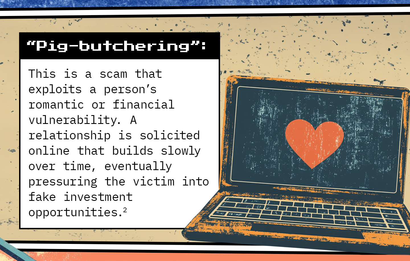 Text next to a laptop displaying a heart symbol. Text: “Pig-butchering”: This is a scam that exploits a person’s romantic or financial vulnerability. A relationship is solicited online that builds slowly over time, eventually pressuring the victim into fake investment opportunities.