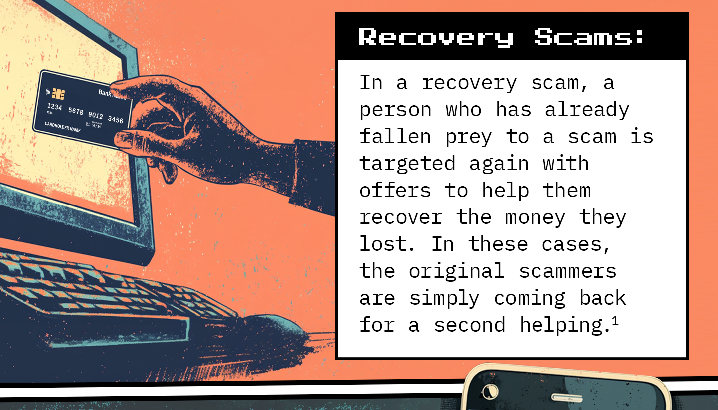 Text next to a human hand holding a credit card next to a desktop computer. Text: Recovery Scams: In a recovery scam, a person who has already fallen prey to a scam is targeted again with offers to help them recover the money they lost. In these cases, the original scammers are simply coming back for a second helping.