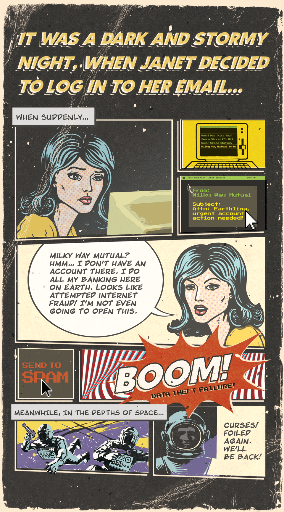 It was a dark and stormy night, when janet decided to log in to her email. When suddenly she recieved an email from Milky Way Mutual, Attention Earthling, urgent account action needed! Milky Way Mutual? Hmm...I don't have an account there. I do all my banking here on earth. Looks like attempted internet fraud! I'm not even going to open this. Send to Spam. Boom! Data theif failure. Meanwhile in the Depths of space...Curses! Foiled again. We'll be back!