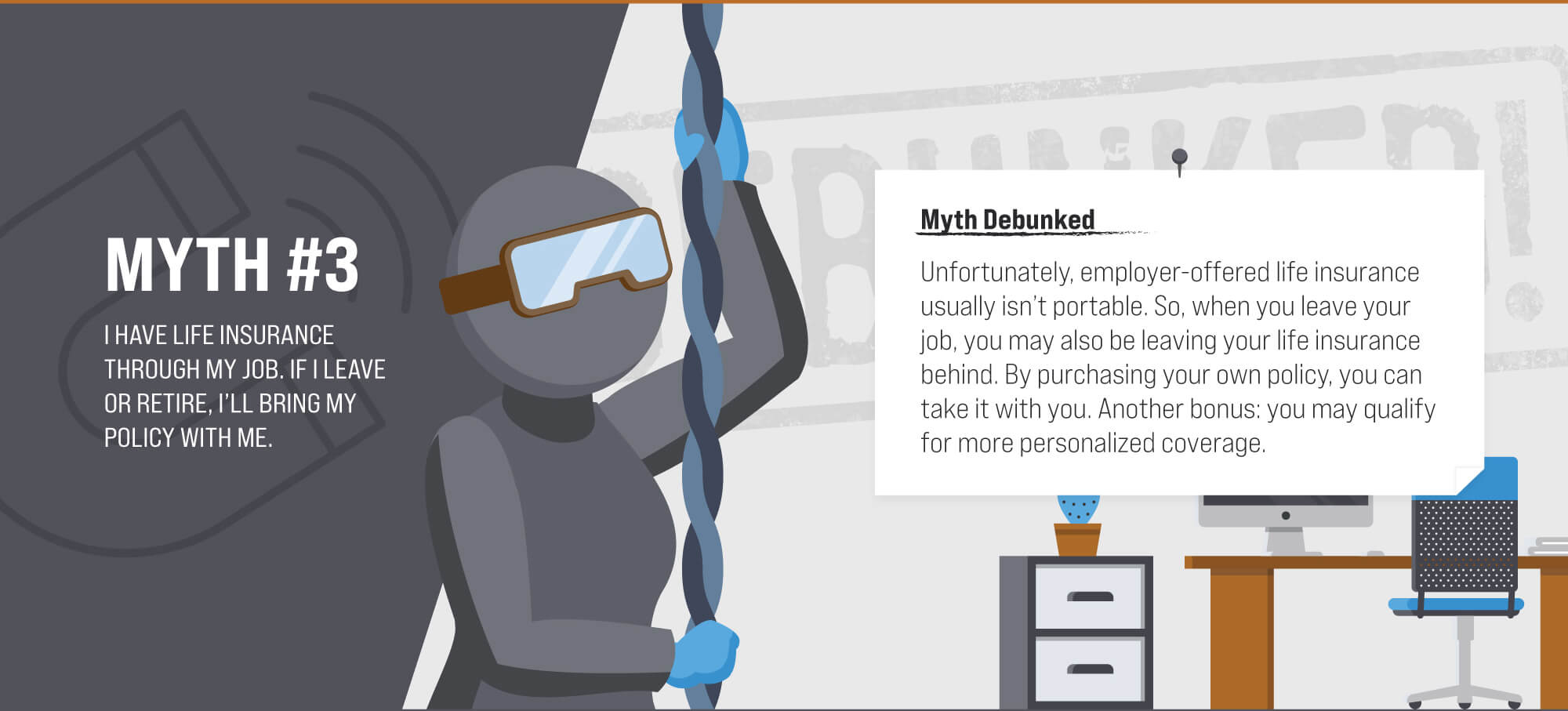 Myth #3: I have life insurance through my job. If I leave or retire, I’ll bring my policy with me. Myth Debunked. Unfortunately, employer-offered life insurance usually isn’t portable. So, when you leave your job, you may also be leaving your life insurance behind. By purchasing your own policy, you can take it with you. Another bonus: you may qualify for more personalized coverage. (3)