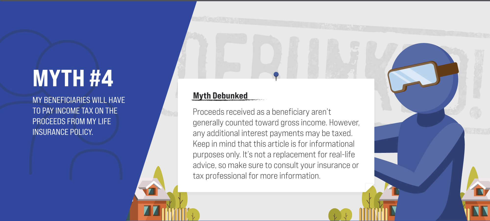 Myth #4: My beneficiaries will have to pay income tax on the proceeds from my life insurance policy. Myth Debunked. Proceeds received as a beneficiary aren’t generally counted toward gross income. However, any additional interest payments may be taxed. Keep in mind that this article is for informational purposes only. It’s not a replacement for real-life advice, so make sure to consult your insurance or tax professional for more information. (4)