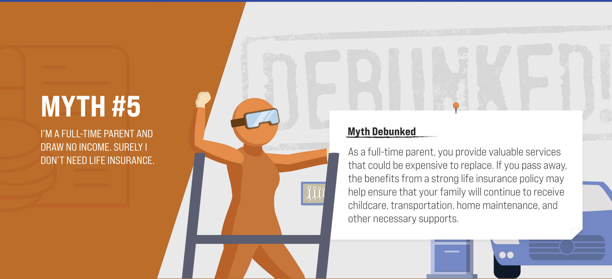 Myth #5: I’m a full-time parent and draw no income. Surely I don’t need life insurance. Myth Debunked. As a full-time parent, you provide valuable services that could be expensive to replace. If you pass away, the benefits from a strong life insurance policy may help ensure that your family will continue to receive childcare, transportation, home maintenance, and other necessary supports. (5)