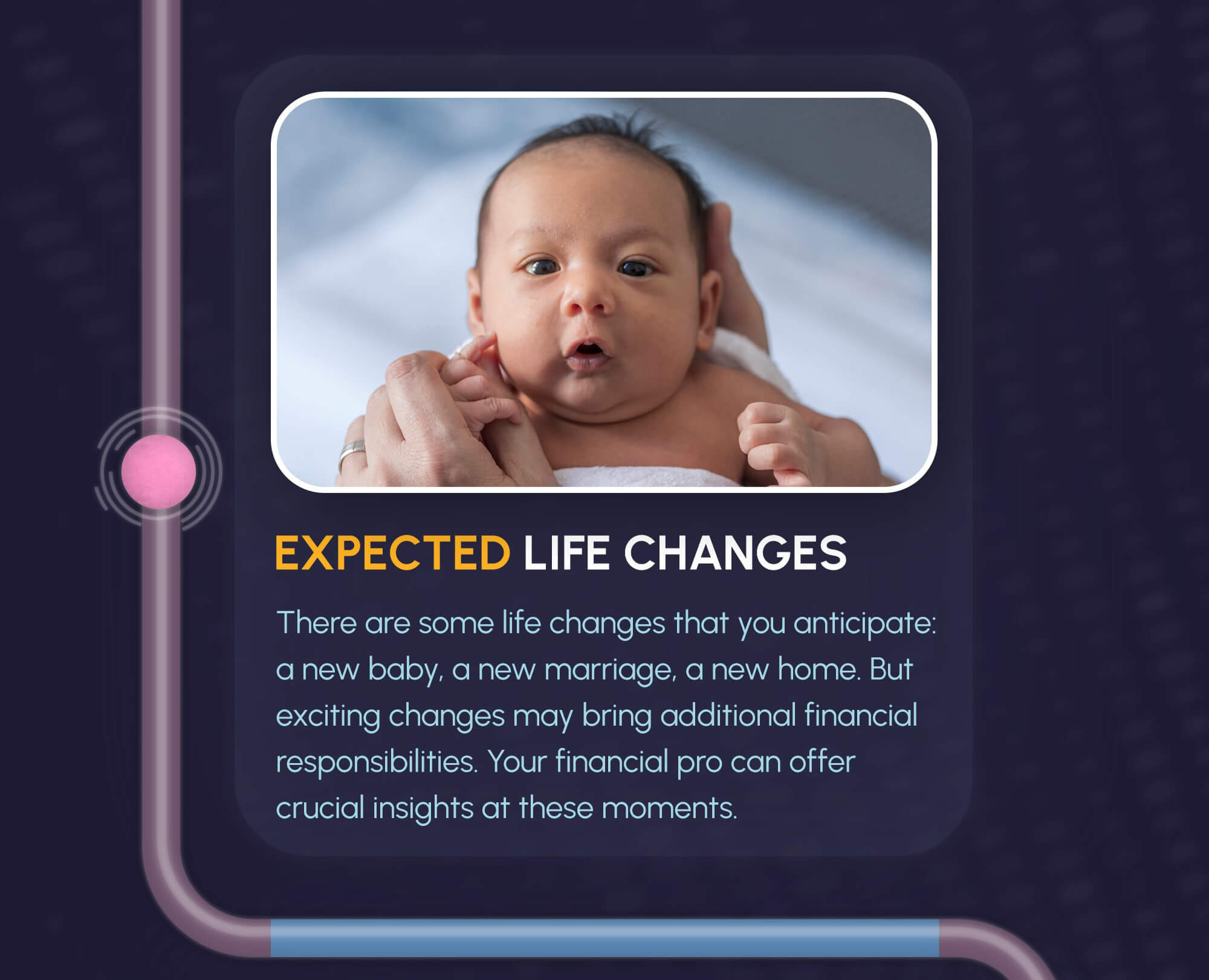 The path from the labyrinth leads down to the first image and text. The image is a baby being held in hands and facing the camera, with the title underneath reading, Expected Life Changes. The text underneath reads, there are some life changes that you anticipate: a new baby, a new marriage, a new home. But exciting changes may bring additional financial responsibilities. Your financial pro can offer crucial insights at these moments.