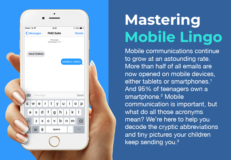 A white iPhone with a text box open at the top of its screen and a keyboard for texting at the bottom. It is held in a slim hand with manicured nails on the left side of the image. To the right are words that read: Mastering Mobile Lingo. Mobile communications continue to grow at an astounding rate. More than half of all emails are now opened on mobile devices, either tablets or smartphones. And 95% of teenagers own a smartphone. Mobile communication is important, but what do all those acronyms mean? We’re here to help you decode the cryptic abbreviations and tiny pictures your children keep sending you.