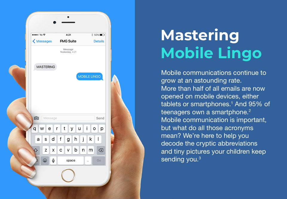A white iPhone with a text box open at the top of its screen and a keyboard for texting at the bottom. It is held in a slim hand with manicured nails on the left side of the image. To the right are words that read: Mastering Mobile Lingo. Mobile communications continue to grow at an astounding rate. More than half of all emails are now opened on mobile devices, either tablets or smartphones. And 95% of teenagers own a smartphone. Mobile communication is important, but what do all those acronyms mean? We’re here to help you decode the cryptic abbreviations and tiny pictures your children keep sending you.