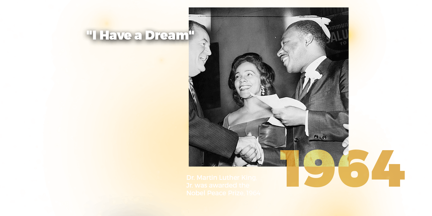 The fifth image has a photograph of Doctor King being congratulated for his Nobel Peace Prize. Above this are the words, I have a dream. Below this photograph is the year 1964 and the following words: Doctor Martin Luther King, Jr. was awarded the Nobel Peace Prize, 1964.
