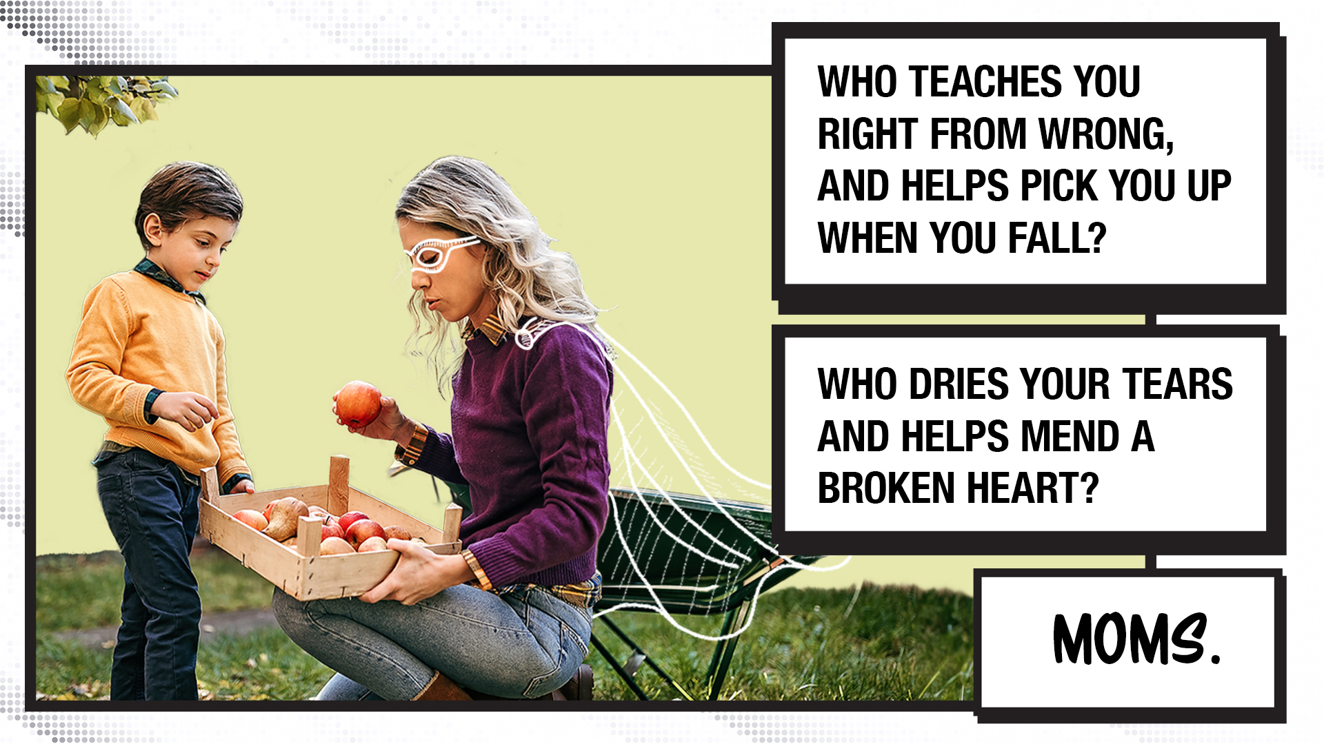 The first image has the following text on the right-hand side in comic book-style blocks: Who teaches you right from wrong, and helps pick you up when you fall? Who dries your tears and helps mend a broken heart? Moms. The image shows a woman kneeling with a box of apples and handing an apple to a little boy. The woman has a hand-drawn superhero cape and mask around her eyes, making them look almost invisible.
