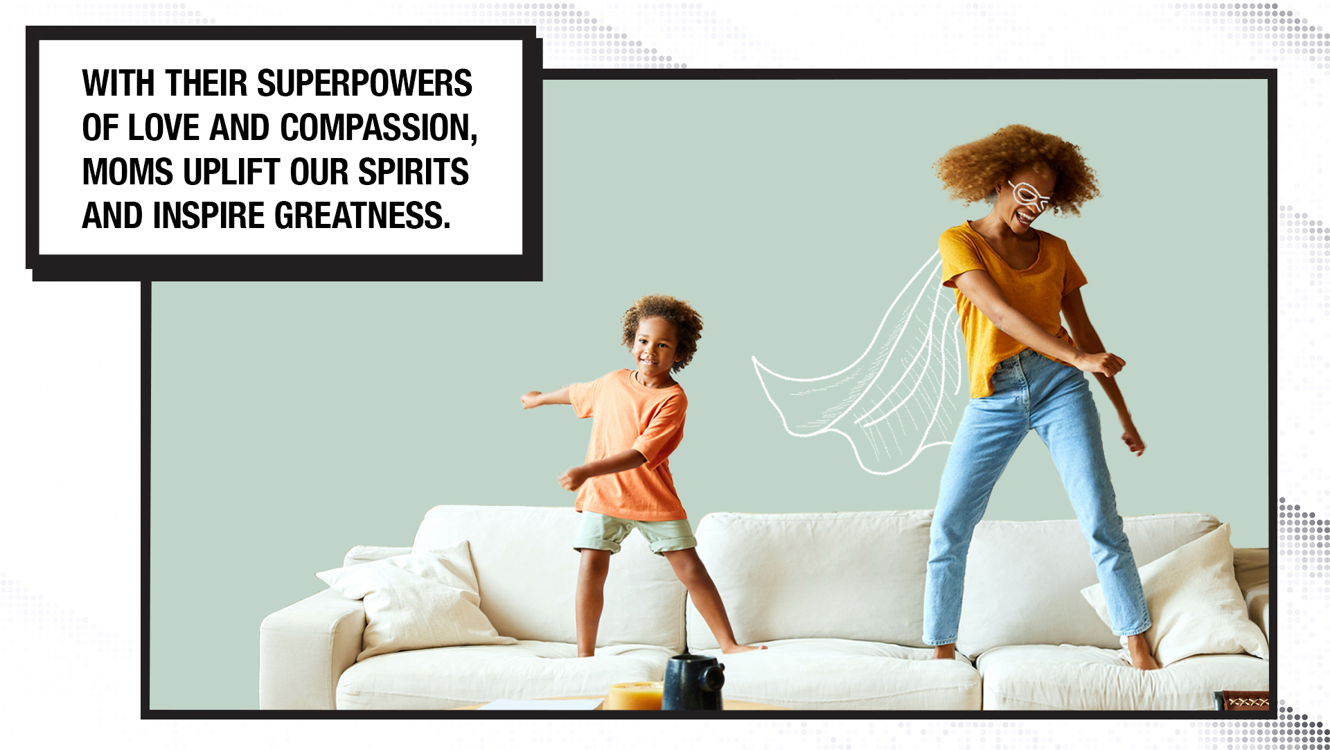 The second image has the following text in a comic book-style block on the upper left-hand side. The text reads: With their superpowers of love and compassion, moms uplift our spirits and inspire greatness. A child is standing on the left side of a couch, with a woman standing on the right side, and they are dancing. The woman has a hand-drawn superhero cape and mask around her eyes.