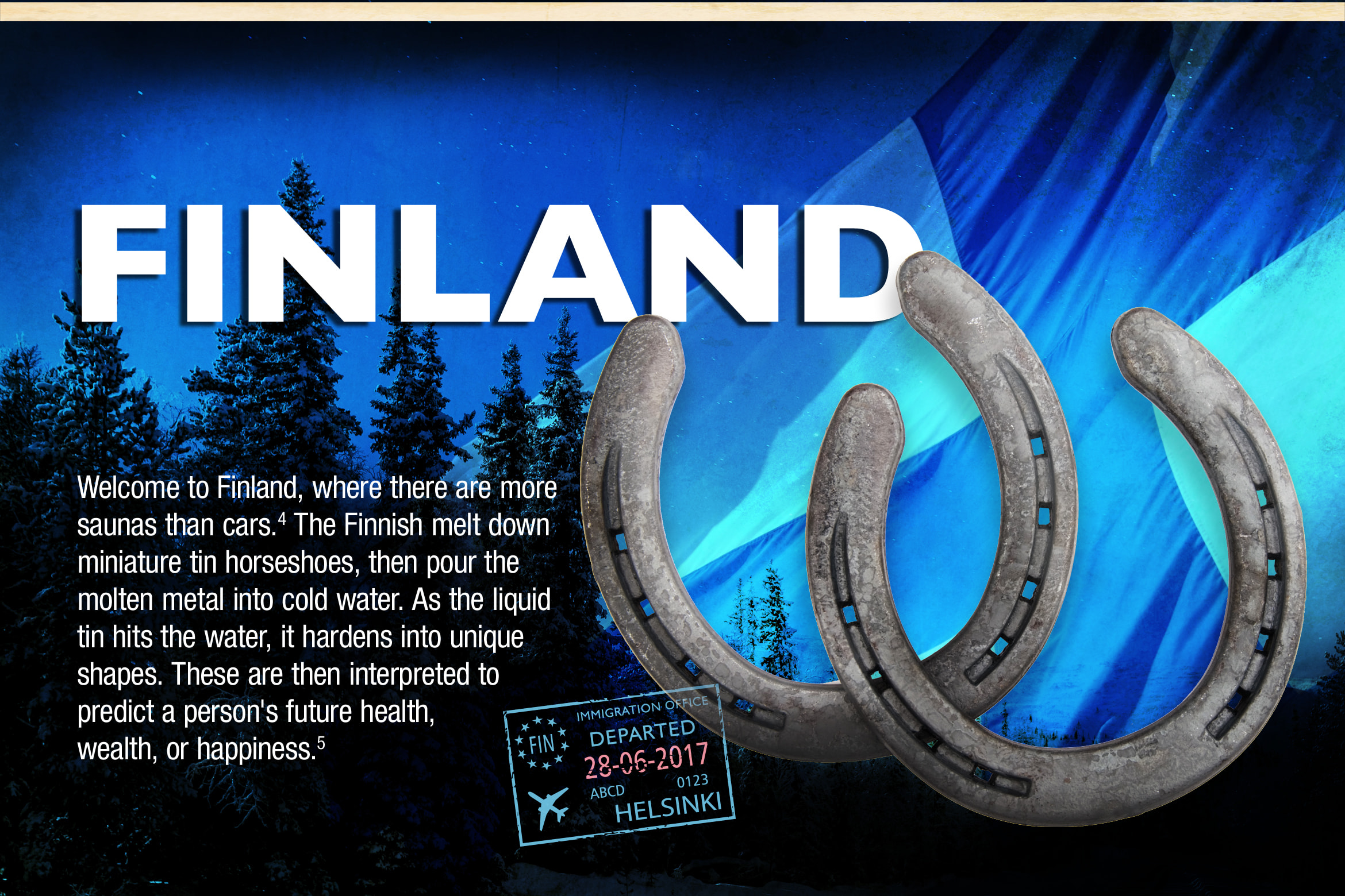 Finland. Welcome to Finland, where there are more saunas than cars.4 The Finnish melt down miniature tin horseshoes, then pour the molten metal into cold water. As the liquid tin hits the water, it hardens into unique shapes. These are then interpreted to predict a person's future health, wealth, or happiness.5