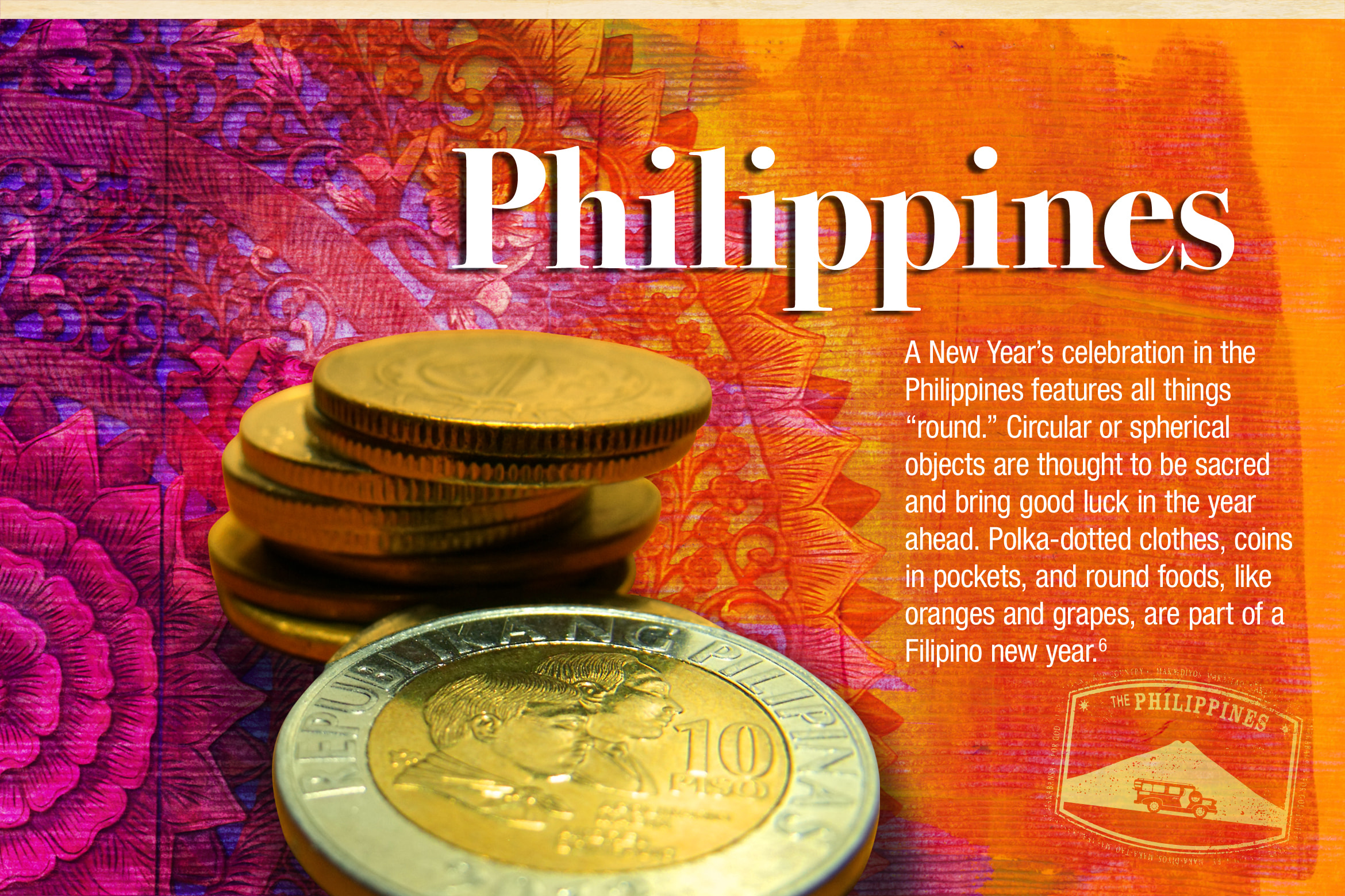 Philippines. A New Year’s celebration in the Philippines features all things “round.” Circular or spherical objects are thought to be sacred and bring good luck in the year ahead. Polka-dotted clothes, coins in pockets, and round foods, like oranges and grapes, are part of a Filipino new year.6 