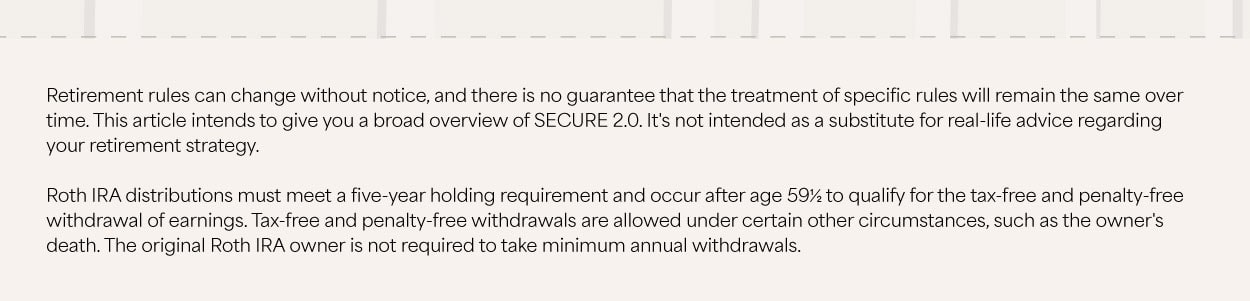 The bottom of the infographic depicts part of the US Capitol dome, largely obstructed by text that reads: Retirement rules can change without notice, and there is no guarantee that the treatment of specific rules will remain the same over time. This article intends to give you a broad overview of SECURE 2.0. It's not intended as a substitute for real-life advice regarding your retirement strategy. Roth IRA distributions must meet a five-year holding requirement and occur after age 59½ to qualify for the tax-free and penalty-free withdrawal of earnings. Tax-free and penalty-free withdrawals are allowed under certain other circumstances, such as the owner's death. The original Roth IRA owner is not required to take minimum annual withdrawals.