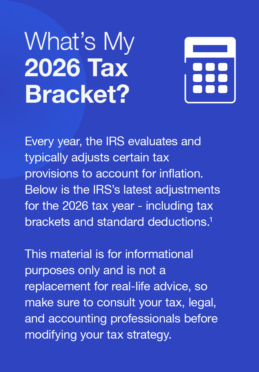 What’s My 2026 Tax Bracket? Every year, the IRS evaluates and typically adjusts certain tax provisions to account for inflation. Below is the IRS’s latest adjustments for the 2026 tax year - including tax brackets and standard deductions.1 This material is for informational purposes only and is not a replacement for real-life advice, so make sure to consult your tax, legal, and accounting professionals before modifying your tax strategy.