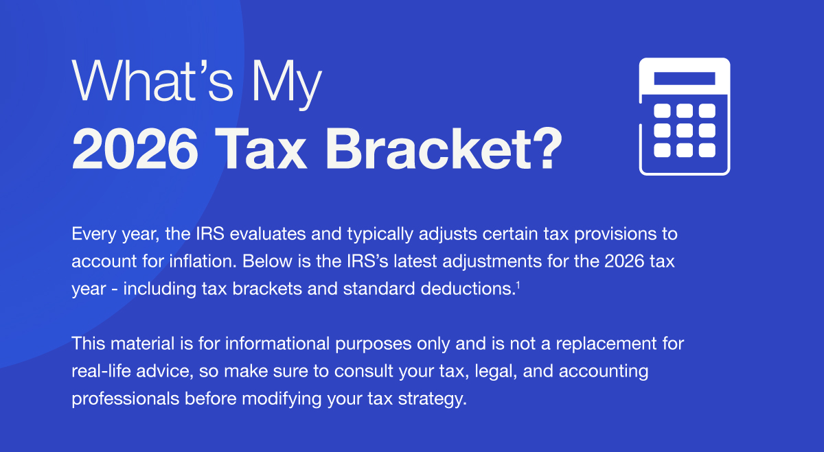 What’s My 2026 Tax Bracket? Every year, the IRS evaluates and typically adjusts certain tax provisions to account for inflation. Below is the IRS’s latest adjustments for the 2026 tax year - including tax brackets and standard deductions.1 This material is for informational purposes only and is not a replacement for real-life advice, so make sure to consult your tax, legal, and accounting professionals before modifying your tax strategy.