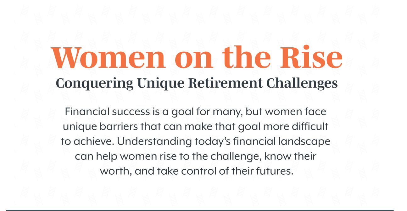 Women on the Rise Conquering: Unique Retirement Challenges. Financial success is a goal for many, but women face unique barriers that can make that goal more difficult to achieve. Understanding today’s financial landscape can help women rise to the challenge, know their worth, and take control of their futures.