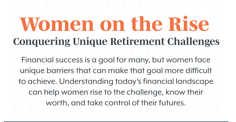 Women on the Rise Conquering: Unique Retirement Challenges. Financial success is a goal for many, but women face unique barriers that can make that goal more difficult to achieve. Understanding today’s financial landscape can help women rise to the challenge, know their worth, and take control of their futures.